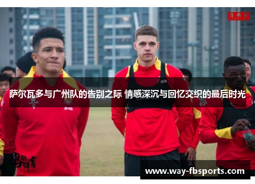 萨尔瓦多与广州队的告别之际 情感深沉与回忆交织的最后时光