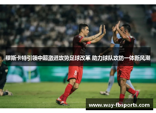 穆斯卡特引领中超激进攻势足球改革 助力球队攻防一体新风潮